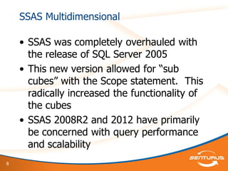 8
SSAS Multidimensional
• SSAS was completely overhauled with
the release of SQL Server 2005
• This new version allowed for “sub
cubes” with the Scope statement. This
radically increased the functionality of
the cubes
• SSAS 2008R2 and 2012 have primarily
be concerned with query performance
and scalability
 