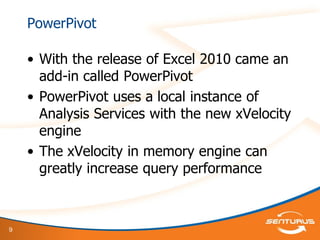 9
PowerPivot
• With the release of Excel 2010 came an
add-in called PowerPivot
• PowerPivot uses a local instance of
Analysis Services with the new xVelocity
engine
• The xVelocity in memory engine can
greatly increase query performance
 