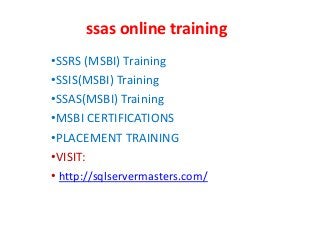 ssas online training
•SSRS (MSBI) Training
•SSIS(MSBI) Training
•SSAS(MSBI) Training
•MSBI CERTIFICATIONS
•PLACEMENT TRAINING
•VISIT:
• http://sqlservermasters.com/
 