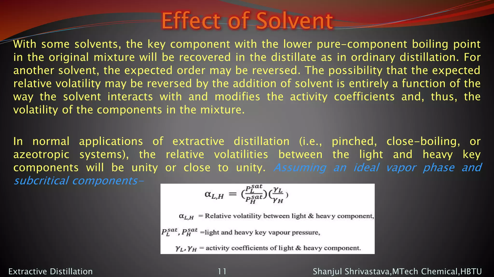 Effect of Solvent
With some solvents, the key component with the lower pure-component boiling point
in the original mixture will be recovered in the distillate as in ordinary distillation. For
another solvent, the expected order may be reversed. The possibility that the expected
relative volatility may be reversed by the addition of solvent is entirely a function of the
way the solvent interacts with and modifies the activity coefficients and, thus, the
volatility of the components in the mixture.
In normal applications of extractive distillation (i.e., pinched, close-boiling, or
azeotropic systems), the relative volatilities between the light and heavy key
components will be unity or close to unity. Assuming an ideal vapor phase and
subcritical components-
Shanjul Shrivastava,MTech Chemical,HBTUExtractive Distillation 11
 