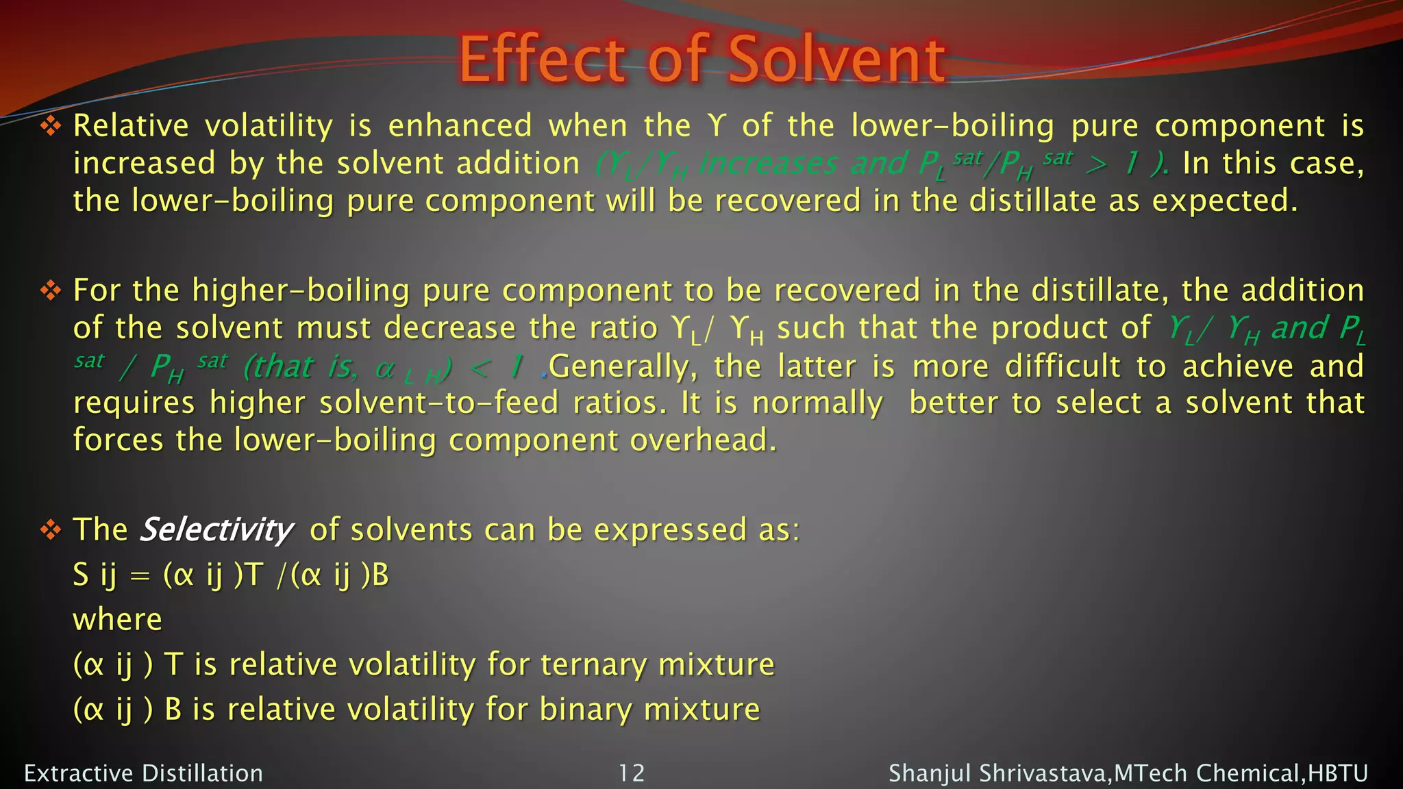 Effect of Solvent
 Relative volatility is enhanced when the ϒ of the lower-boiling pure component is
increased by the solvent addition (ϒL/ϒH increases and PL
sat/PH
sat > 1 ). In this case,
the lower-boiling pure component will be recovered in the distillate as expected.
 For the higher-boiling pure component to be recovered in the distillate, the addition
of the solvent must decrease the ratio ϒL/ ϒH such that the product of ϒL/ ϒH and PL
sat / PH
sat (that is, a L H) < 1 .Generally, the latter is more difficult to achieve and
requires higher solvent-to-feed ratios. It is normally better to select a solvent that
forces the lower-boiling component overhead.
 The Selectivity of solvents can be expressed as:
S ij = (α ij )T /(α ij )B
where
(α ij ) T is relative volatility for ternary mixture
(α ij ) B is relative volatility for binary mixture
Shanjul Shrivastava,MTech Chemical,HBTUExtractive Distillation 12
 