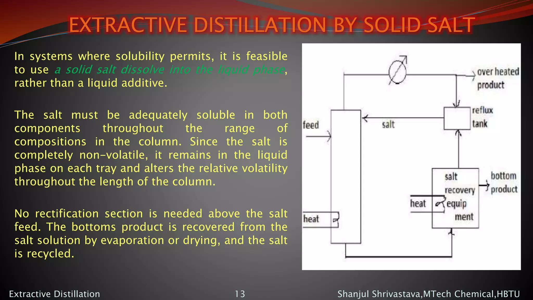 EXTRACTIVE DISTILLATION BY SOLID SALT
In systems where solubility permits, it is feasible
to use a solid salt dissolve into the liquid phase,
rather than a liquid additive.
The salt must be adequately soluble in both
components throughout the range of
compositions in the column. Since the salt is
completely non-volatile, it remains in the liquid
phase on each tray and alters the relative volatility
throughout the length of the column.
No rectification section is needed above the salt
feed. The bottoms product is recovered from the
salt solution by evaporation or drying, and the salt
is recycled.
Shanjul Shrivastava,MTech Chemical,HBTUExtractive Distillation 13
 