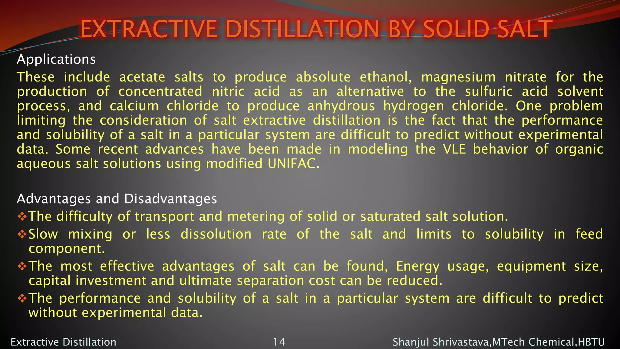 EXTRACTIVE DISTILLATION BY SOLID SALT
Applications
These include acetate salts to produce absolute ethanol, magnesium nitrate for the
production of concentrated nitric acid as an alternative to the sulfuric acid solvent
process, and calcium chloride to produce anhydrous hydrogen chloride. One problem
limiting the consideration of salt extractive distillation is the fact that the performance
and solubility of a salt in a particular system are difficult to predict without experimental
data. Some recent advances have been made in modeling the VLE behavior of organic
aqueous salt solutions using modified UNIFAC.
Advantages and Disadvantages
The difficulty of transport and metering of solid or saturated salt solution.
Slow mixing or less dissolution rate of the salt and limits to solubility in feed
component.
The most effective advantages of salt can be found, Energy usage, equipment size,
capital investment and ultimate separation cost can be reduced.
The performance and solubility of a salt in a particular system are difficult to predict
without experimental data.
Shanjul Shrivastava,MTech Chemical,HBTUExtractive Distillation 14
 