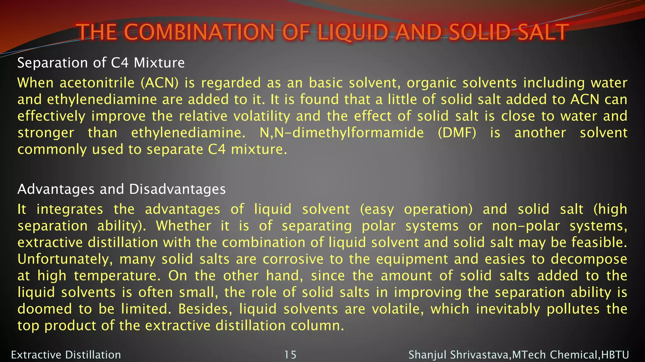 THE COMBINATION OF LIQUID AND SOLID SALT
Separation of C4 Mixture
When acetonitrile (ACN) is regarded as an basic solvent, organic solvents including water
and ethylenediamine are added to it. It is found that a little of solid salt added to ACN can
effectively improve the relative volatility and the effect of solid salt is close to water and
stronger than ethylenediamine. N,N-dimethylformamide (DMF) is another solvent
commonly used to separate C4 mixture.
Advantages and Disadvantages
It integrates the advantages of liquid solvent (easy operation) and solid salt (high
separation ability). Whether it is of separating polar systems or non-polar systems,
extractive distillation with the combination of liquid solvent and solid salt may be feasible.
Unfortunately, many solid salts are corrosive to the equipment and easies to decompose
at high temperature. On the other hand, since the amount of solid salts added to the
liquid solvents is often small, the role of solid salts in improving the separation ability is
doomed to be limited. Besides, liquid solvents are volatile, which inevitably pollutes the
top product of the extractive distillation column.
Shanjul Shrivastava,MTech Chemical,HBTUExtractive Distillation 15
 
