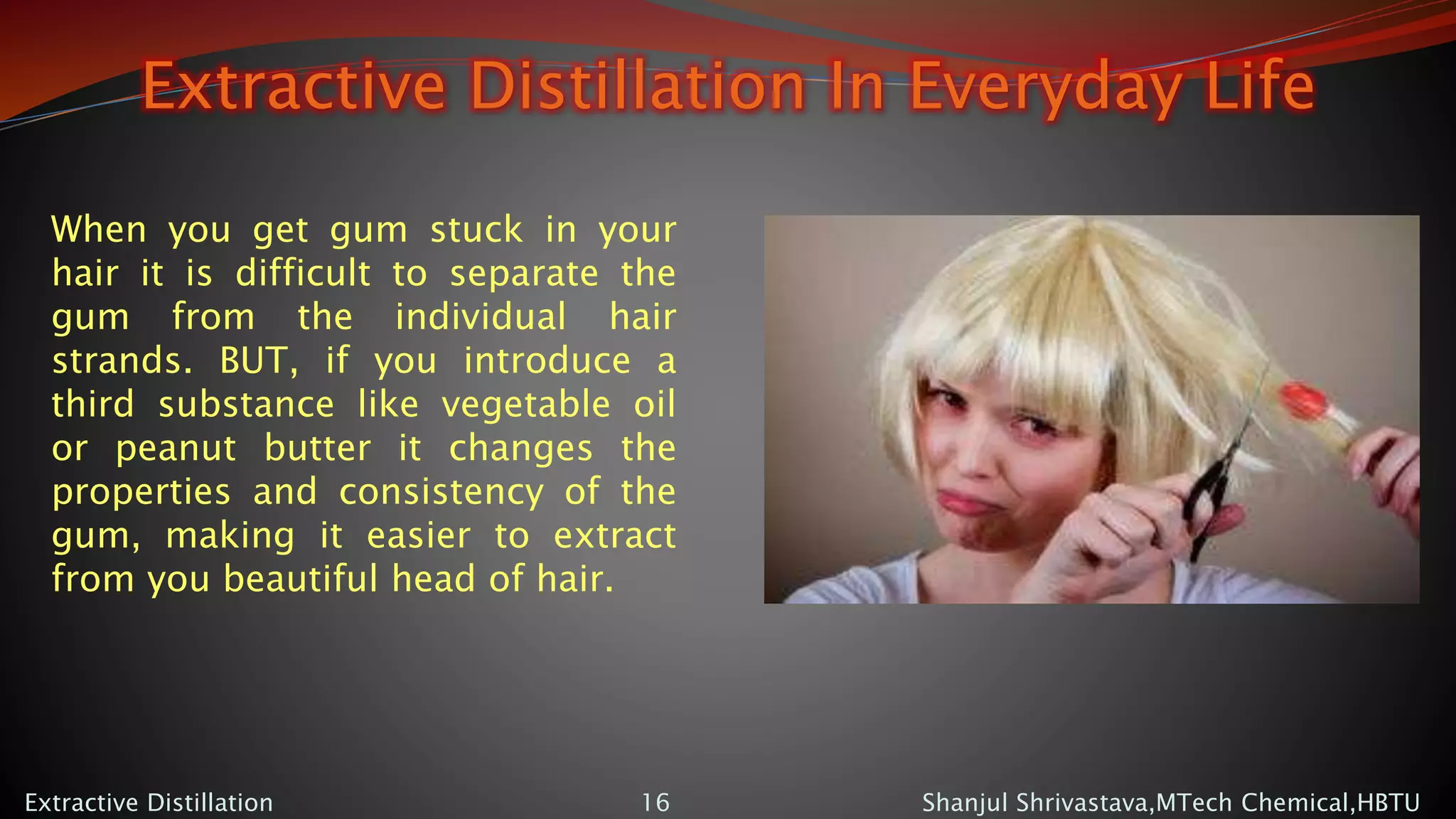 Extractive Distillation In Everyday Life
Shanjul Shrivastava,MTech Chemical,HBTUExtractive Distillation 16
When you get gum stuck in your
hair it is difficult to separate the
gum from the individual hair
strands. BUT, if you introduce a
third substance like vegetable oil
or peanut butter it changes the
properties and consistency of the
gum, making it easier to extract
from you beautiful head of hair.
 
