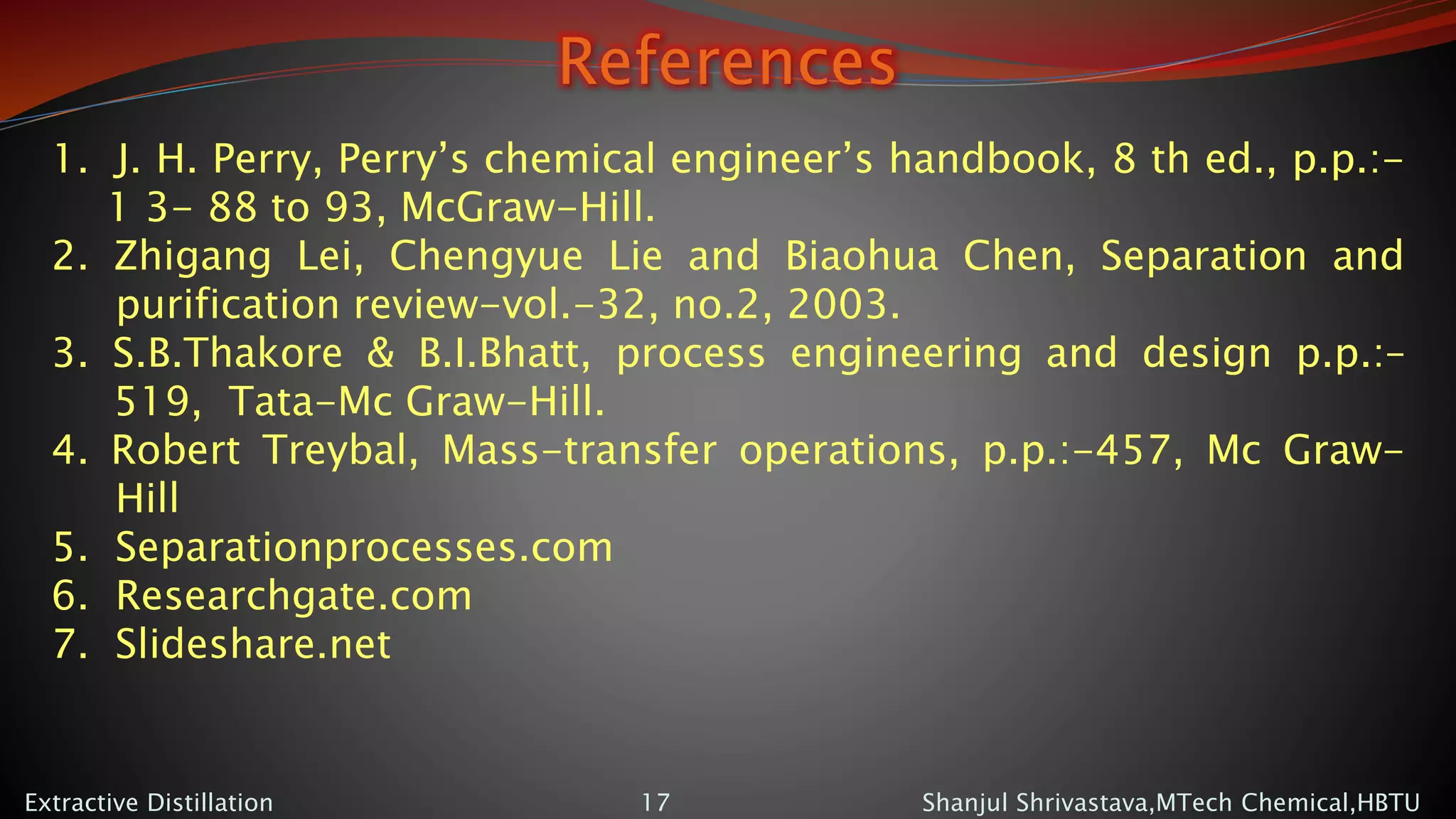 References
Shanjul Shrivastava,MTech Chemical,HBTUExtractive Distillation 17
1. J. H. Perry, Perry’s chemical engineer’s handbook, 8 th ed., p.p.:-
1 3- 88 to 93, McGraw-Hill.
2. Zhigang Lei, Chengyue Lie and Biaohua Chen, Separation and
purification review-vol.-32, no.2, 2003.
3. S.B.Thakore & B.I.Bhatt, process engineering and design p.p.:–
519, Tata-Mc Graw-Hill.
4. Robert Treybal, Mass-transfer operations, p.p.:-457, Mc Graw-
Hill
5. Separationprocesses.com
6. Researchgate.com
7. Slideshare.net
 