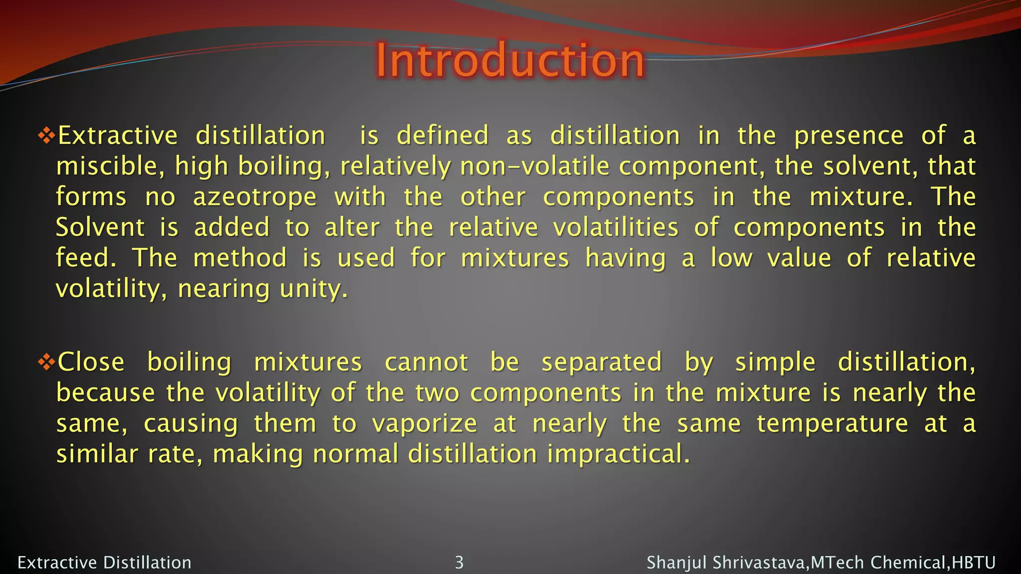 Introduction
Extractive distillation is defined as distillation in the presence of a
miscible, high boiling, relatively non-volatile component, the solvent, that
forms no azeotrope with the other components in the mixture. The
Solvent is added to alter the relative volatilities of components in the
feed. The method is used for mixtures having a low value of relative
volatility, nearing unity.
Close boiling mixtures cannot be separated by simple distillation,
because the volatility of the two components in the mixture is nearly the
same, causing them to vaporize at nearly the same temperature at a
similar rate, making normal distillation impractical.
Shanjul Shrivastava,MTech Chemical,HBTUExtractive Distillation 3
 