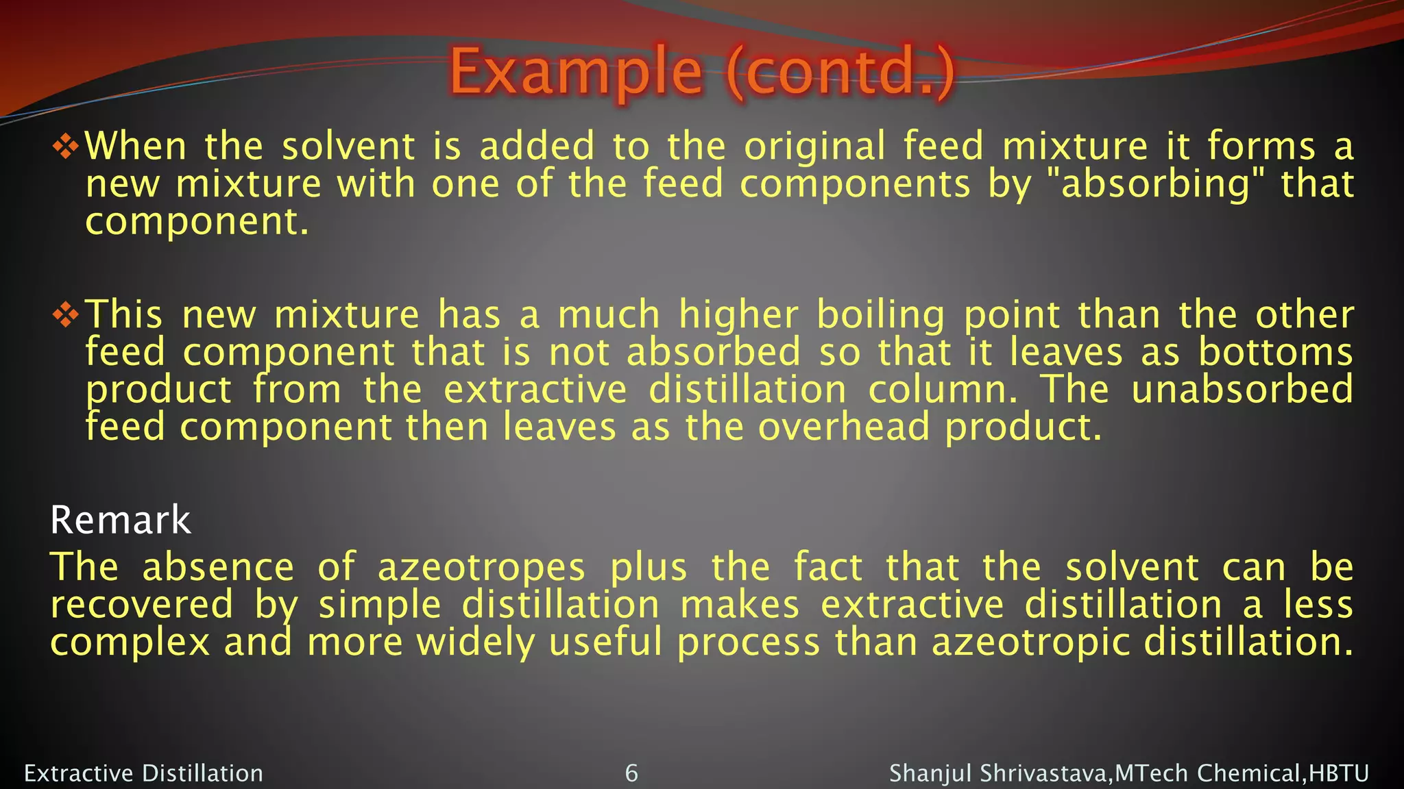 Example (contd.)
When the solvent is added to the original feed mixture it forms a
new mixture with one of the feed components by "absorbing" that
component.
This new mixture has a much higher boiling point than the other
feed component that is not absorbed so that it leaves as bottoms
product from the extractive distillation column. The unabsorbed
feed component then leaves as the overhead product.
Remark
The absence of azeotropes plus the fact that the solvent can be
recovered by simple distillation makes extractive distillation a less
complex and more widely useful process than azeotropic distillation.
Shanjul Shrivastava,MTech Chemical,HBTUExtractive Distillation 6
 