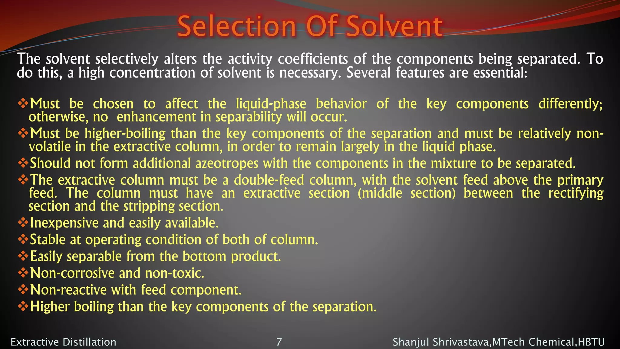 Selection Of Solvent
The solvent selectively alters the activity coefficients of the components being separated. To
do this, a high concentration of solvent is necessary. Several features are essential:
Must be chosen to affect the liquid-phase behavior of the key components differently;
otherwise, no enhancement in separability will occur.
Must be higher-boiling than the key components of the separation and must be relatively non-
volatile in the extractive column, in order to remain largely in the liquid phase.
Should not form additional azeotropes with the components in the mixture to be separated.
The extractive column must be a double-feed column, with the solvent feed above the primary
feed. The column must have an extractive section (middle section) between the rectifying
section and the stripping section.
Inexpensive and easily available.
Stable at operating condition of both of column.
Easily separable from the bottom product.
Non-corrosive and non-toxic.
Non-reactive with feed component.
Higher boiling than the key components of the separation.
Shanjul Shrivastava,MTech Chemical,HBTUExtractive Distillation 7
 