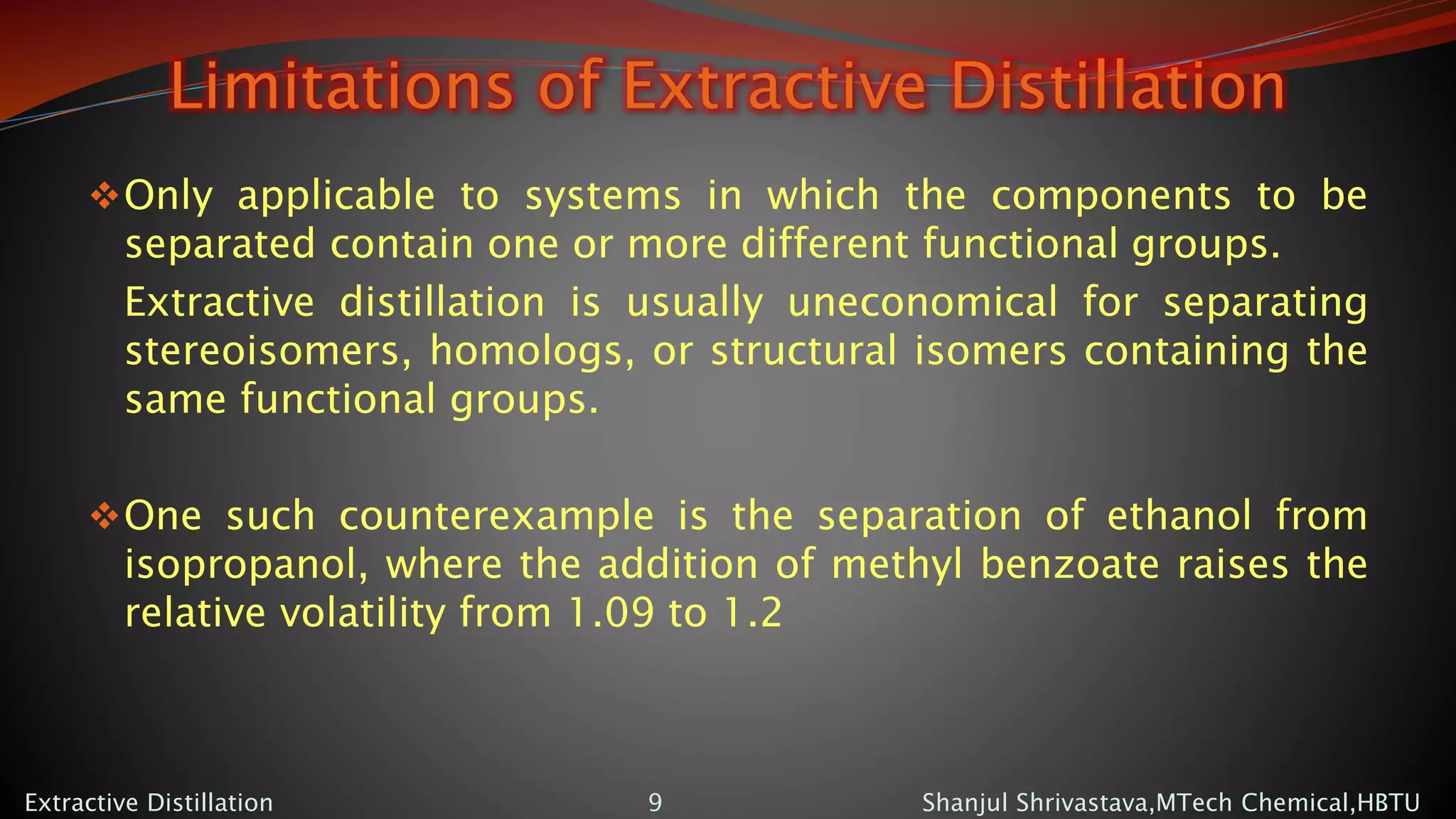 Limitations of Extractive Distillation
Only applicable to systems in which the components to be
separated contain one or more different functional groups.
Extractive distillation is usually uneconomical for separating
stereoisomers, homologs, or structural isomers containing the
same functional groups.
One such counterexample is the separation of ethanol from
isopropanol, where the addition of methyl benzoate raises the
relative volatility from 1.09 to 1.2
Shanjul Shrivastava,MTech Chemical,HBTUExtractive Distillation 9
 