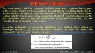 Effect of Solvent
With some solvents, the key component with the lower pure-component boiling point
in the original mixture will be recovered in the distillate as in ordinary distillation. For
another solvent, the expected order may be reversed. The possibility that the expected
relative volatility may be reversed by the addition of solvent is entirely a function of the
way the solvent interacts with and modifies the activity coefficients and, thus, the
volatility of the components in the mixture.
In normal applications of extractive distillation (i.e., pinched, close-boiling, or
azeotropic systems), the relative volatilities between the light and heavy key
components will be unity or close to unity. Assuming an ideal vapor phase and
subcritical components-
Shanjul Shrivastava,MTech Chemical,HBTUExtractive Distillation 11
 