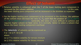 Effect of Solvent
 Relative volatility is enhanced when the ϒ of the lower-boiling pure component is
increased by the solvent addition (ϒL/ϒH increases and PL
sat/PH
sat > 1 ). In this case,
the lower-boiling pure component will be recovered in the distillate as expected.
 For the higher-boiling pure component to be recovered in the distillate, the addition
of the solvent must decrease the ratio ϒL/ ϒH such that the product of ϒL/ ϒH and PL
sat / PH
sat (that is, a L H) < 1 .Generally, the latter is more difficult to achieve and
requires higher solvent-to-feed ratios. It is normally better to select a solvent that
forces the lower-boiling component overhead.
 The Selectivity of solvents can be expressed as:
S ij = (α ij )T /(α ij )B
where
(α ij ) T is relative volatility for ternary mixture
(α ij ) B is relative volatility for binary mixture
Shanjul Shrivastava,MTech Chemical,HBTUExtractive Distillation 12
 
