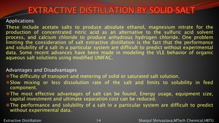 EXTRACTIVE DISTILLATION BY SOLID SALT
Applications
These include acetate salts to produce absolute ethanol, magnesium nitrate for the
production of concentrated nitric acid as an alternative to the sulfuric acid solvent
process, and calcium chloride to produce anhydrous hydrogen chloride. One problem
limiting the consideration of salt extractive distillation is the fact that the performance
and solubility of a salt in a particular system are difficult to predict without experimental
data. Some recent advances have been made in modeling the VLE behavior of organic
aqueous salt solutions using modified UNIFAC.
Advantages and Disadvantages
The difficulty of transport and metering of solid or saturated salt solution.
Slow mixing or less dissolution rate of the salt and limits to solubility in feed
component.
The most effective advantages of salt can be found, Energy usage, equipment size,
capital investment and ultimate separation cost can be reduced.
The performance and solubility of a salt in a particular system are difficult to predict
without experimental data.
Shanjul Shrivastava,MTech Chemical,HBTUExtractive Distillation 14
 