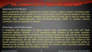 THE COMBINATION OF LIQUID AND SOLID SALT
Separation of C4 Mixture
When acetonitrile (ACN) is regarded as an basic solvent, organic solvents including water
and ethylenediamine are added to it. It is found that a little of solid salt added to ACN can
effectively improve the relative volatility and the effect of solid salt is close to water and
stronger than ethylenediamine. N,N-dimethylformamide (DMF) is another solvent
commonly used to separate C4 mixture.
Advantages and Disadvantages
It integrates the advantages of liquid solvent (easy operation) and solid salt (high
separation ability). Whether it is of separating polar systems or non-polar systems,
extractive distillation with the combination of liquid solvent and solid salt may be feasible.
Unfortunately, many solid salts are corrosive to the equipment and easies to decompose
at high temperature. On the other hand, since the amount of solid salts added to the
liquid solvents is often small, the role of solid salts in improving the separation ability is
doomed to be limited. Besides, liquid solvents are volatile, which inevitably pollutes the
top product of the extractive distillation column.
Shanjul Shrivastava,MTech Chemical,HBTUExtractive Distillation 15
 