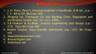 References
Shanjul Shrivastava,MTech Chemical,HBTUExtractive Distillation 17
1. J. H. Perry, Perry’s chemical engineer’s handbook, 8 th ed., p.p.:-
1 3- 88 to 93, McGraw-Hill.
2. Zhigang Lei, Chengyue Lie and Biaohua Chen, Separation and
purification review-vol.-32, no.2, 2003.
3. S.B.Thakore & B.I.Bhatt, process engineering and design p.p.:–
519, Tata-Mc Graw-Hill.
4. Robert Treybal, Mass-transfer operations, p.p.:-457, Mc Graw-
Hill
5. Separationprocesses.com
6. Researchgate.com
7. Slideshare.net
 