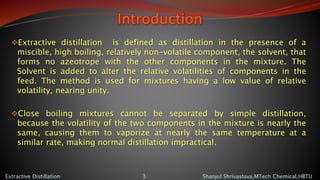 Introduction
Extractive distillation is defined as distillation in the presence of a
miscible, high boiling, relatively non-volatile component, the solvent, that
forms no azeotrope with the other components in the mixture. The
Solvent is added to alter the relative volatilities of components in the
feed. The method is used for mixtures having a low value of relative
volatility, nearing unity.
Close boiling mixtures cannot be separated by simple distillation,
because the volatility of the two components in the mixture is nearly the
same, causing them to vaporize at nearly the same temperature at a
similar rate, making normal distillation impractical.
Shanjul Shrivastava,MTech Chemical,HBTUExtractive Distillation 3
 