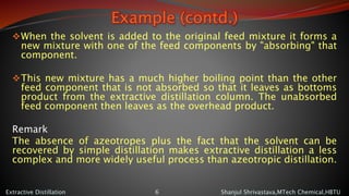 Example (contd.)
When the solvent is added to the original feed mixture it forms a
new mixture with one of the feed components by "absorbing" that
component.
This new mixture has a much higher boiling point than the other
feed component that is not absorbed so that it leaves as bottoms
product from the extractive distillation column. The unabsorbed
feed component then leaves as the overhead product.
Remark
The absence of azeotropes plus the fact that the solvent can be
recovered by simple distillation makes extractive distillation a less
complex and more widely useful process than azeotropic distillation.
Shanjul Shrivastava,MTech Chemical,HBTUExtractive Distillation 6
 