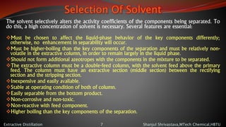 Selection Of Solvent
The solvent selectively alters the activity coefficients of the components being separated. To
do this, a high concentration of solvent is necessary. Several features are essential:
Must be chosen to affect the liquid-phase behavior of the key components differently;
otherwise, no enhancement in separability will occur.
Must be higher-boiling than the key components of the separation and must be relatively non-
volatile in the extractive column, in order to remain largely in the liquid phase.
Should not form additional azeotropes with the components in the mixture to be separated.
The extractive column must be a double-feed column, with the solvent feed above the primary
feed. The column must have an extractive section (middle section) between the rectifying
section and the stripping section.
Inexpensive and easily available.
Stable at operating condition of both of column.
Easily separable from the bottom product.
Non-corrosive and non-toxic.
Non-reactive with feed component.
Higher boiling than the key components of the separation.
Shanjul Shrivastava,MTech Chemical,HBTUExtractive Distillation 7
 