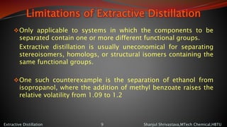 Limitations of Extractive Distillation
Only applicable to systems in which the components to be
separated contain one or more different functional groups.
Extractive distillation is usually uneconomical for separating
stereoisomers, homologs, or structural isomers containing the
same functional groups.
One such counterexample is the separation of ethanol from
isopropanol, where the addition of methyl benzoate raises the
relative volatility from 1.09 to 1.2
Shanjul Shrivastava,MTech Chemical,HBTUExtractive Distillation 9
 