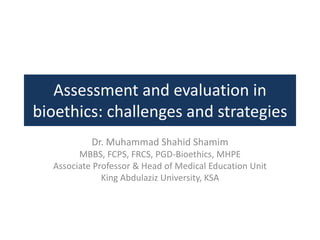 Assessment and evaluation in
bioethics: challenges and strategies
Dr. Muhammad Shahid Shamim
MBBS, FCPS, FRCS, PGD-Bioethics, MHPE
Associate Professor & Head of Medical Education Unit
King Abdulaziz University, KSA
 
