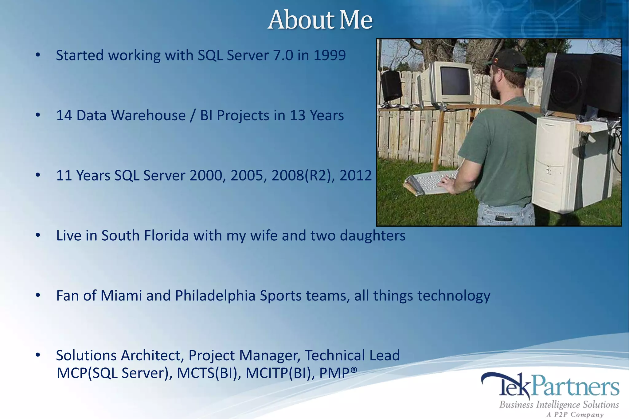 About Me
• Started working with SQL Server 7.0 in 1999


• 14 Data Warehouse / BI Projects in 13 Years


• 11 Years SQL Server 2000, 2005, 2008(R2), 2012


• Live in South Florida with my wife and two daughters


• Fan of Miami and Philadelphia Sports teams, all things technology


• Solutions Architect, Project Manager, Technical Lead
  MCP(SQL Server), MCTS(BI), MCITP(BI), PMP®
 