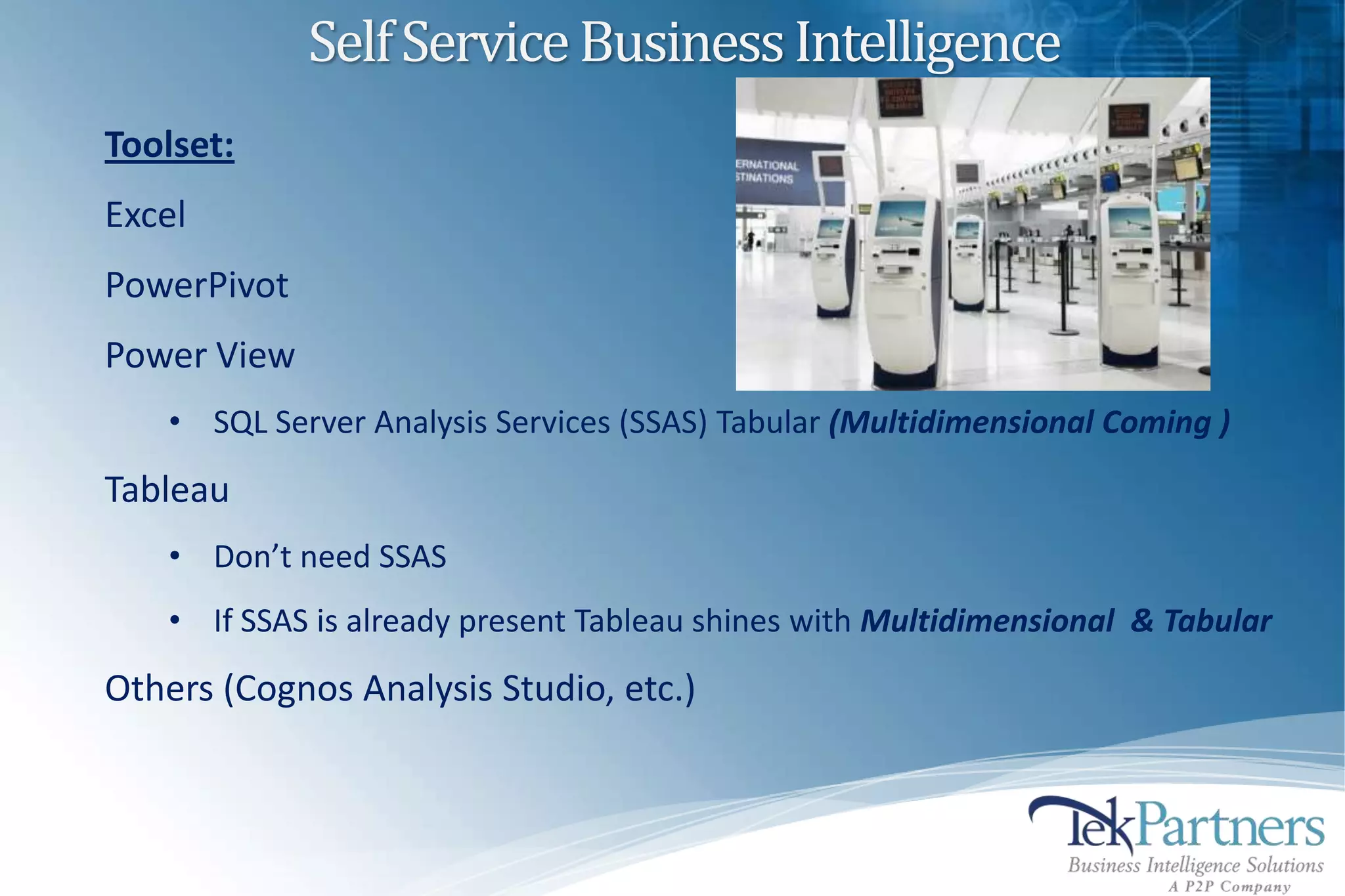 Self Service Business Intelligence
Toolset:
Excel
PowerPivot
Power View
    • SQL Server Analysis Services (SSAS) Tabular (Multidimensional Coming )
Tableau
    • Don’t need SSAS
    • If SSAS is already present Tableau shines with Multidimensional & Tabular
Others (Cognos Analysis Studio, etc.)
 