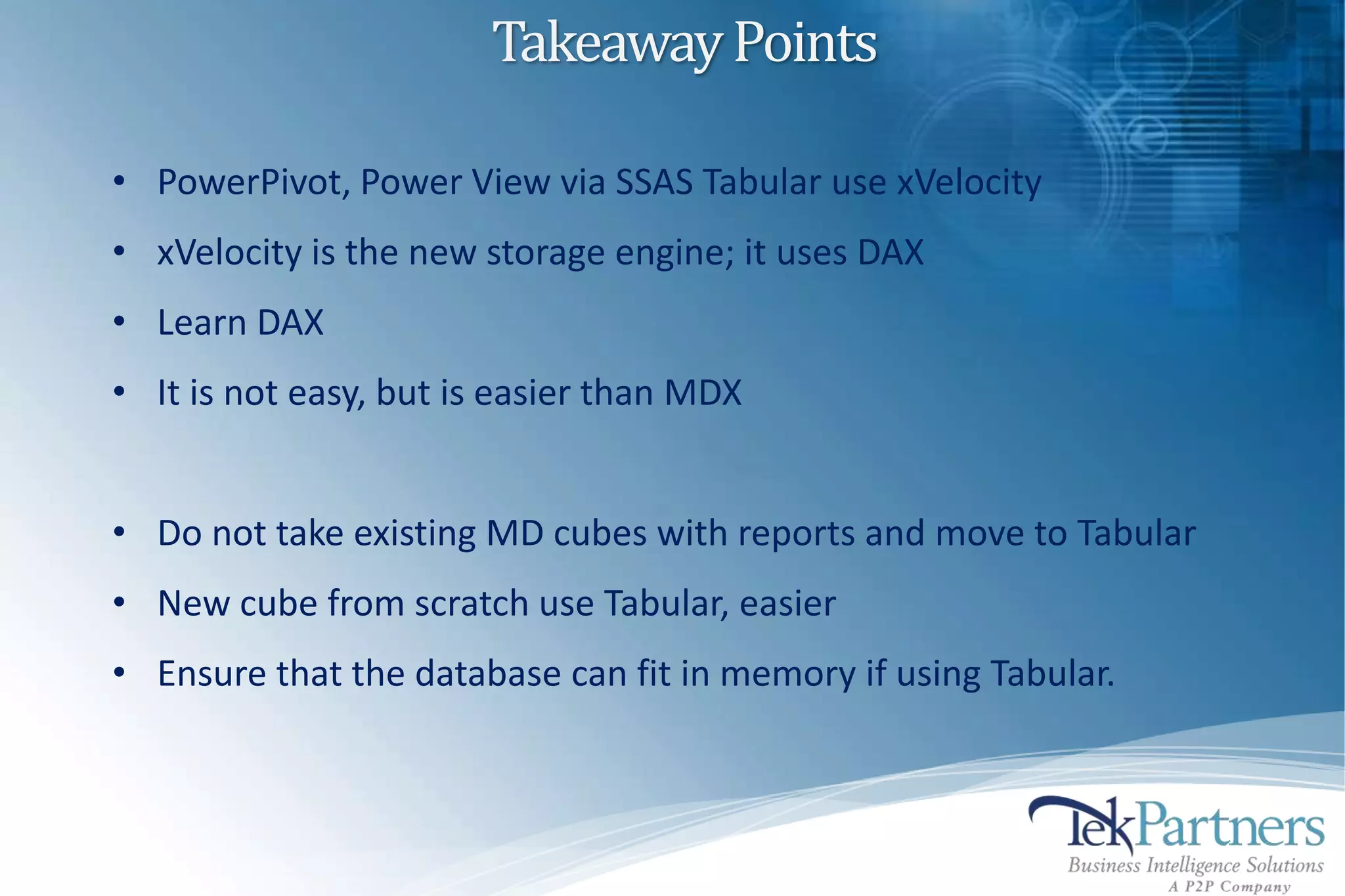 Takeaway Points

• PowerPivot, Power View via SSAS Tabular use xVelocity
• xVelocity is the new storage engine; it uses DAX
• Learn DAX
• It is not easy, but is easier than MDX


• Do not take existing MD cubes with reports and move to Tabular
• New cube from scratch use Tabular, easier
• Ensure that the database can fit in memory if using Tabular.
 