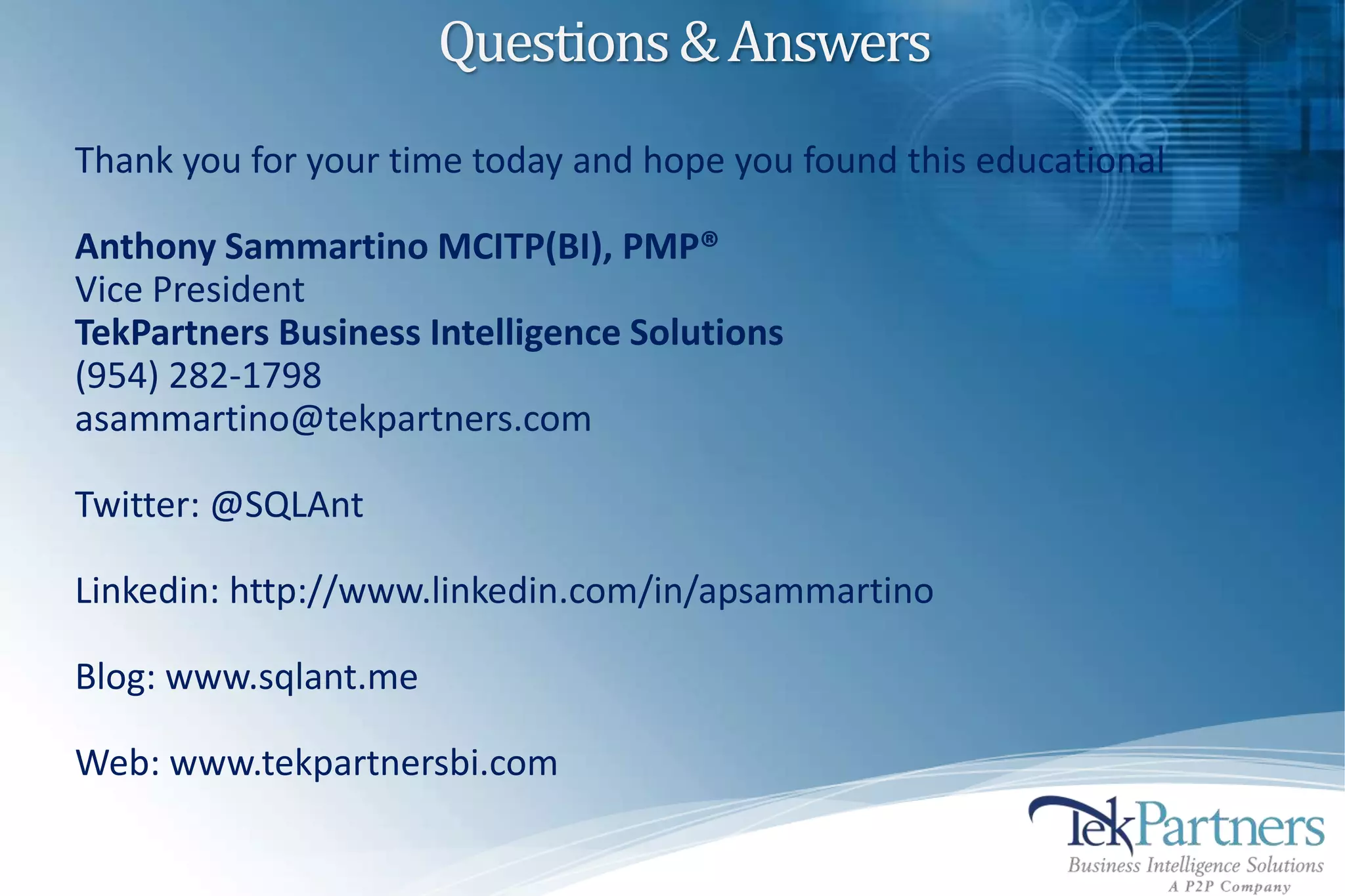 Questions & Answers
Thank you for your time today and hope you found this educational

Anthony Sammartino MCITP(BI), PMP®
Vice President
TekPartners Business Intelligence Solutions
(954) 282-1798
asammartino@tekpartners.com

Twitter: @SQLAnt

Linkedin: http://www.linkedin.com/in/apsammartino

Blog: www.sqlant.me

Web: www.tekpartnersbi.com
 