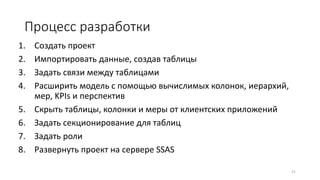 Процесс разработки
1. Создать проект
2. Импортировать данные, создав таблицы
3. Задать связи между таблицами
4. Расширить модель с помощью вычислимых колонок, иерархий,
мер, KPIs и перспектив
5. Скрыть таблицы, колонки и меры от клиентских приложений
6. Задать секционирование для таблиц
7. Задать роли
8. Развернуть проект на сервере SSAS
21
 