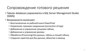 Сопровождение готового решения
• Tabular databases управляются в SQL Server Management Studio
(SSMS)
• Возможности включают:
• Восстановление из рабочей книги PowerPivot
• Управление строками соединения (connection strings)
• Добавление и управление секциями таблиц
• Добавление и управление ролями
• Обработка (Processing) баз данных, таблиц и секций таблиц
• Создание скриптов для баз данных, объектов и команд
24
 