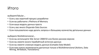 Итого
выберитеTabular…
• Если у вас короткий процесс разработки
• Если вы работаете с Plethora of Memory
• Если ваша модель данных проста
• Если у вас много Disparate Data Sources
• Если пользователю надо делать запросы к большому количеству детальных данных
выберите Multidimensional…
• Если вы используете SQL Server 2008 R2 или более раннюю версию
• Если вы имеете много-терабайтный источник данных
• Если вы имеете сложную модель данных (Complex Data Model)
• Если вам нужны возможности доступные только в Multidimensional (Actions, Data
Mining, Writeback, Translations)
 