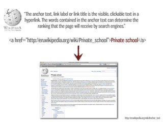 “The anchor text, link label or link title is the visible, clickable text in a
       hyperlink. The words contained in the anchor text can determine the
               ranking that the page will receive by search engines.”

<a href=”http://en.wikipedia.org/wiki/Private_school”>Private school</a>




                                                                           http://en.wikipedia.org/wiki/Anchor_text
 