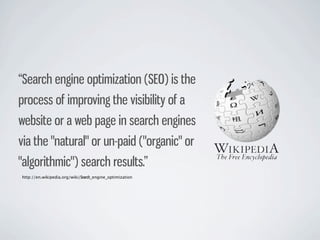“Search engine optimization (SEO) is the
process of improving the visibility of a
website or a web page in search engines
via the "natural" or un-paid ("organic" or
"algorithmic") search results.”
http://en.wikipedia.org/wiki/Search_engine_optimization
 
