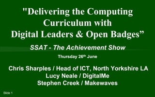 SSAT - The Achievement Show
Thursday 26th June
Chris Sharples / Head of ICT, North Yorkshire LA
Lucy Neale / DigitalMe
Stephen Creek / Makewaves
"Delivering the Computing
Curriculum with
Digital Leaders & Open Badges”
Slide 1
 