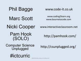 Phil Bagge
www.coding2learn.org
www.bournetocode.com
@MrAColley www.mrcolley.com
Marc Scott
www.code-it.co.uk
#ictcurric
Nicki Cooper www.interactiveclassroom.net
http://csunplugged.org/Computer Science
Unplugged
http://pamhook.com/Pam Hook
(SOLO)
 