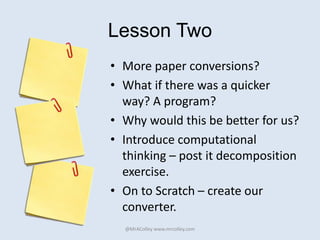 Lesson Two
• More paper conversions?
• What if there was a quicker
way? A program?
• Why would this be better for us?
• Introduce computational
thinking – post it decomposition
exercise.
• On to Scratch – create our
converter.
@MrAColley www.mrcolley.com
 