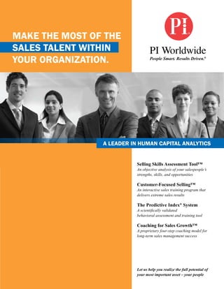 Make the Most of the
sales talent within
your organization.                 People Smart. Results Driven.®




                a leader in huMan Capital analytiCs


                           Selling Skills Assessment Tool™
                           An objective analysis of your salespeople’s
                           strengths, skills, and opportunities

                           Customer-Focused Selling™
                           An interactive sales training program that
                           delivers extreme sales results

                           The Predictive Index® System
                           A scientifically validated
                           behavioral assessment and training tool

                           Coaching for Sales Growth™
                           A proprietary four-step coaching model for
                           long-term sales management success




                           Let us help you realize the full potential of
                           your most important asset – your people
 