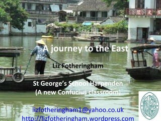 A journey to the East Liz Fotheringham St   George’s School Harpenden (A new Confucius classroom ) [email_address] http://lizfotheringham.wordpress.com 