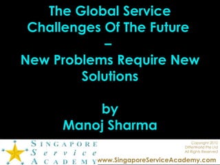 The Global Service Challenges Of The Future  –  New Problems Require New Solutions by Manoj Sharma Copyright 2010 DIfferWorld Pte Ltd All Rights Reserved www.SingaporeServiceAcademy.com   