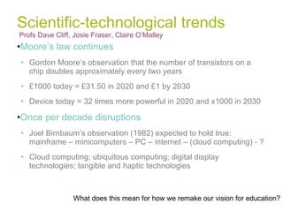 Scientific-technological trends Profs Dave Cliff, Josie Fraser, Claire O’Malley  Moore’s law continues Gordon Moore’s observation that the number of transistors on a chip doubles approximately every two years £1000 today = £31.50 in 2020 and £1 by 2030 Device today = 32 times more powerful in 2020 and x1000 in 2030 Once per decade disruptions Joel Birnbaum’s observation (1982) expected to hold true: mainframe – minicomputers – PC – internet – (cloud computing) - ? Cloud computing; ubiquitous computing; digital display technologies; tangible and haptic technologies What does this mean for how we remake our vision for education? 