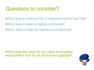 Questions to consider? What does a curriculum for a networked learner look like? What does it mean to digitally participate? What  does it mean for teachers and teaching? What does this mean for our vision of education development: how do we achieve our  potentia l? 