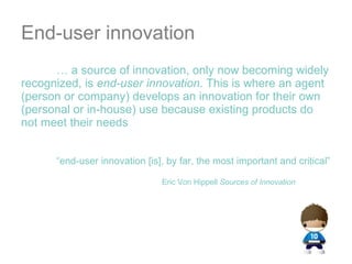 End-user innovation …  a source of innovation, only now becoming widely recognized, is  end-user innovation . This is where an agent (person or company) develops an innovation for their own (personal or in-house) use because existing products do not meet their needs  “ end-user innovation [is], by far, the most important and critical” Eric Von Hippell  Sources of Innovation 