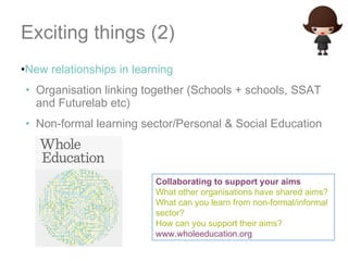 Exciting things (2) New relationships in learning Organisation linking together (Schools + schools, SSAT and Futurelab etc) Non-formal learning sector/Personal & Social Education Collaborating to support your aims What other organisations have shared aims? What can you learn from non-formal/informal sector? How can you support their aims? www.wholeeducation.org   