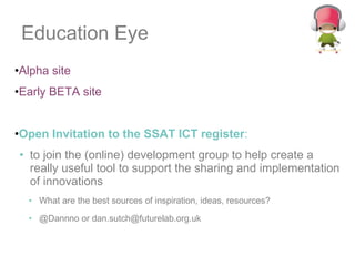 Education Eye Alpha site Early BETA site Open Invitation to the SSAT ICT register :  to join the (online) development group to help create a really useful tool to support the sharing and implementation of innovations What are the best sources of inspiration, ideas, resources? @Dannno or dan.sutch@futurelab.org.uk 