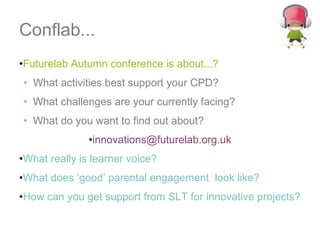 Conflab... Futurelab Autumn conference is about...? What activities best support your CPD? What challenges are your currently facing? What do you want to find out about? [email_address] What really is learner voice?  What does ‘good’ parental engagement  look like?  How can you get support from SLT for innovative projects? 