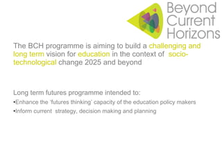 The BCH programme is aiming to build a  challenging and long term  vision for  education  in the context of  socio-technological  change 2025 and beyond Long term futures programme intended to: Enhance the ‘futures thinking’ capacity of the education policy makers Inform current  strategy, decision making and planning 