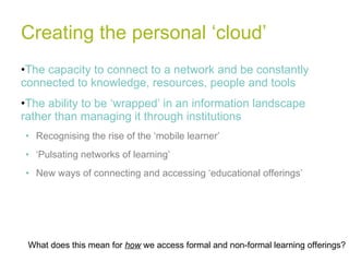 Creating the personal ‘cloud’ The capacity to connect to a network and be constantly connected to knowledge, resources, people and tools The ability to be ‘wrapped’ in an information landscape rather than managing it through institutions Recognising the rise of the ‘mobile learner’ ‘ Pulsating networks of learning’ New ways of connecting and accessing ‘educational offerings’ What does this mean for  how  we access formal and non-formal learning offerings? 