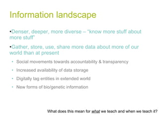 Information landscape Denser, deeper, more diverse – “know more stuff about more stuff” Gather, store, use, share more data about more of our world than at present Social movements towards accountability & transparency Increased availability of data storage Digitally tag entities in extended world New forms of bio/genetic information What does this mean for  what  we teach and when we teach it? 