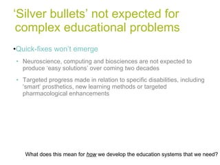 ‘ Silver bullets’ not expected for complex educational problems Quick-fixes won’t emerge Neuroscience, computing and biosciences are not expected to produce ‘easy solutions’ over coming two decades Targeted progress made in relation to specific disabilities, including ‘smart’ prosthetics, new learning methods or targeted pharmacological enhancements What does this mean for  how  we develop the education systems that we need? 