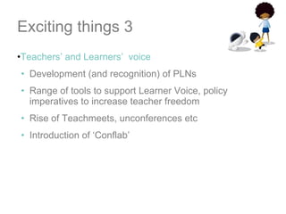 Exciting things 3 Teachers’ and Learners’  voice Development (and recognition) of PLNs Range of tools to support Learner Voice, policy imperatives to increase teacher freedom Rise of Teachmeets, unconferences etc Introduction of ‘Conflab’ 